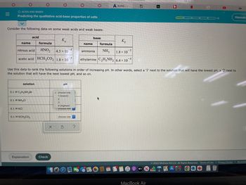 =
O ACIDS AND BASES
Predicting the qualitative acid-base properties of salts
0
Consider the following data on some weak acids and weak bases:
name
formula
nitrous acid
HNO₂
acetic acid HCH3CO2 1.8 x 107
0.1 M NH4CI
0.1 M KCI
acid
solution
0.1 M C₂H5NH3Br
0.1 M KCH3CO₂
Explanation
Ka
Check
4.5 x 10
pH
4
✓choose one
1 (lowest)
2
3
4 (highest)
choose one
choose one
x 5
Use this data to rank the following solutions in order of increasing pH. In other words, select a '1' next to the solution that will have the lowest pH, a '2' next to
the solution that will have the next lowest pH, and so on.
?
base.
name
formula
NH3
1.8 × 10
ethylamine C₂H5NH₂ 6.4 x 104
ammonia
A ALEKS-...
Kb
AN
30
-5
h
MacBook Air
N
G
1/5
Ⓒ2022 McGraw Hill LLC. All Rights Reserved. Terms of Use | Privacy Center
A
S
Hannah
Accessib