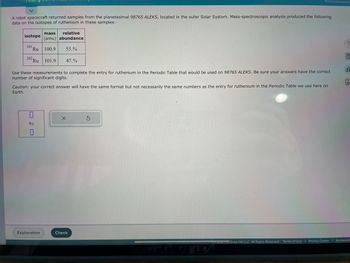 A robot spacecraft returned samples from the planetesimal 98765 ALEKS, located in the outer Solar System. Mass-spectroscopic analysis produced the following
data on the isotopes of ruthenium in these samples:
isotope
101 Ru
102 Ru
mass relative
(amu) abundance
100.9 53.%
Use these measurements to complete the entry for ruthenium in the Periodic Table that would be used on 98765 ALEKS. Be sure your answers have the correct
number of significant digits.
Ru
0
101.9 47.%
Caution: your correct answer will have the same format but not necessarily the same numbers as the entry for ruthenium in the Periodic Table we use here on
Earth.
Explanation
X
Check
S
zzz mcGraw Hill LLC. All Rights Reserved. Terms of Use
?
ol
Privacy Center | Accessibil