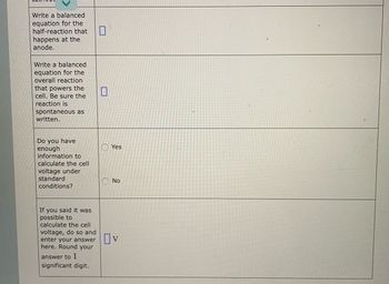 Write a balanced
equation for the
half-reaction that
happens at the
anode.
Write a balanced
equation for the
overall reaction
that powers the
cell. Be sure the
reaction is
spontaneous as
written.
Do you have
enough
information to
calculate the cell
voltage under
standard
conditions?
If you said it was
possible to
calculate the cell
voltage, do so and
enter your answer
here. Round your
answer to 1
significant digit.
Yes
No
Ov