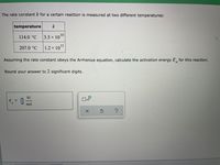 The rate constant k for a certain reaction is measured at two different temperatures:
temperature
k
114.0 °C
3.5 x 1010
207.0 °C
× 1011
1.2 x
Assuming the rate constant obeys the Arrhenius equation, calculate the activation energy E, for this reaction.
a
Round your answer to 2 significant digits.
kJ
E =
Ox10
a
mol
