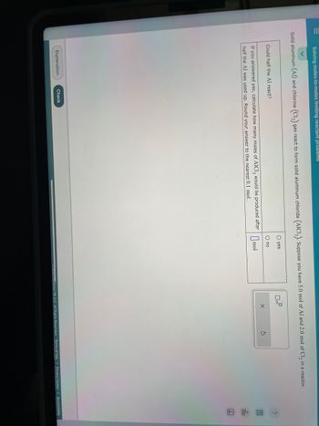 Solving moles-to-moles limiting reactant problems
Solid aluminum (Al) and chlorine (C1₂) gas react to form solid aluminum chloride (AIC13). Suppose you have 5.0 mol of Al and 2.0 mol of Cl₂ in a reactor.
O yes
O no
If you answered yes, calculate how many moles of AICI 3 would be produced after mol
half the Al was used up. Round your answer to the nearest 0.1 mol.
Could half the Al react?
Explanation
Check
0
0x10
X
5
202cGraw Hill LLC. All Rights Reserved. Terms of Use
2
P
Olb
Ar
Privacy Center | Accessibility