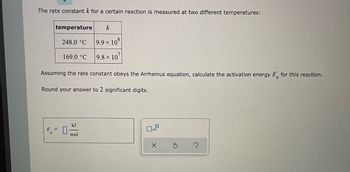 In this exercise, you will learn how to calculate the activation energy (Ea) of a reaction using the Arrhenius equation. The rate constant \( k \) for a certain reaction is measured at two different temperatures, as shown in the table below:

\[
\begin{array}{|c|c|}
\hline
\text{temperature} & k \\
\hline
248.0 \, ^\circ \text{C} & 9.9 \times 10^8 \\
169.0 \, ^\circ \text{C} & 9.8 \times 10^7 \\
\hline
\end{array}
\]

To calculate the activation energy \( E_a \) for this reaction, we will assume the rate constant obeys the Arrhenius equation:

\[
k = A e^{-\frac{E_a}{RT}}
\]

Where:
- \( k \) is the rate constant,
- \( A \) is the pre-exponential factor,
- \( E_a \) is the activation energy,
- \( R \) is the gas constant (8.314 J/(mol·K)),
- \( T \) is the temperature in Kelvin.

Given:
- The temperatures are 248.0°C and 169.0°C, which need to be converted to Kelvin (K):
  - \( 248.0°C + 273.15 = 521.15 \, K \)
  - \( 169.0°C + 273.15 = 442.15 \, K \)

- The rate constants \( k \) at these temperatures are:
  - \( k_1 = 9.9 \times 10^8 \) at \( T_1 = 521.15 \, K \)
  - \( k_2 = 9.8 \times 10^7 \) at \( T_2 = 442.15 \, K \)

Using the logarithmic form of the Arrhenius equation:

\[
\ln \left( \frac{k_2}{k_1} \right) = - \frac{E_a}{R} \left( \frac{1}{T_2} - \frac{1}{T_1} \right)
\]

Rearranging to solve for \( E_a \):

\[
E_a = - R \frac{\ln \