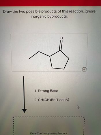 Draw the two possible products of this reaction. Ignore
inorganic byproducts.
1. Strong Base
2. CH3CH2Br (1 equiv)
Draw Thermodynamic Product
Q