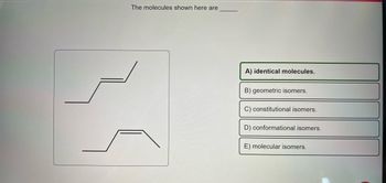 The molecules shown here are
A) identical molecules.
B) geometric isomers.
C) constitutional isomers.
D) conformational isomers.
E) molecular isomers.