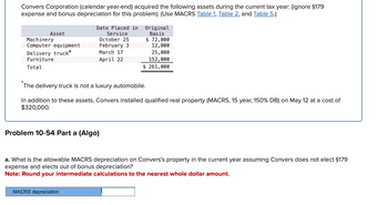 Convers Corporation (calendar year-end) acquired the following assets during the current tax year: (ignore §179
expense and bonus depreciation for this problem): (Use MACRS Table 1, Table 2, and Table 5.)
*
Asset
Machinery
Computer equipment
Delivery truck*
Furniture
Total
Date Placed in
Service
October 25
February 3
March 17
Original
Basis
$ 72,000
April 22
12,000
25,000
152,000
$ 261,000
The delivery truck is not a luxury automobile.
In addition to these assets, Convers installed qualified real property (MACRS, 15 year, 150% DB) on May 12 at a cost of
$320,000.
Problem 10-54 Part a (Algo)
a. What is the allowable MACRS depreciation on Convers's property in the current year assuming Convers does not elect §179
expense and elects out of bonus depreciation?
Note: Round your intermediate calculations to the nearest whole dollar amount.
MACRS depreciation