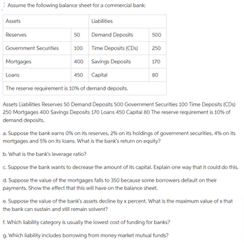 Assume the following balance sheet for a commercial bank:
Assets
Liabilities
Reserves
50
Demand Deposits
500
Government Securities
100
Time Deposits (CDs)
250
Mortgages
400
Savings Deposits
170
Loans
450
Capital
80
The reserve requirement is 10% of demand deposits.
Assets Liabilities Reserves 50 Demand Deposits 500 Government Securities 100 Time Deposits (CDs)
250 Mortgages 400 Savings Deposits 170 Loans 450 Capital 80 The reserve requirement is 10% of
demand deposits.
a. Suppose the bank earns 0% on its reserves, 2% on its holdings of government securities, 4% on its
mortgages and 5% on its loans. What is the bank's return on equity?
b. What is the bank's leverage ratio?
c. Suppose the bank wants to decrease the amount of its capital. Explain one way that it could do this.
d. Suppose the value of the mortgages falls to 350 because some borrowers default on their
payments. Show the effect that this will have on the balance sheet.
e. Suppose the value of the bank's assets decline by x percent. What is the maximum value of x that
the bank can sustain and still remain solvent?
f. Which liability category is usually the lowest cost of funding for banks?
g. Which liability includes borrowing from money market mutual funds?