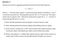 Question 2
Assume an economy's aggregate production function has the following form
Y = AK"L?-
Where a = 0.25 and where output Y is produced using capital K and labour L, and A
is total factor productivity. The population growth rate n is 1.5% per year. The depre-
ciation rate of capital is 10%. Total factor productivity equals 20 i.e. A = 20 and we
assume the growth rate of A is zero.
a) Show that the production function displays constant returns to scale.
b) Show that the production function displays diminishing returns to capital.
c) If the country's savings rate s is 20%, find its steady state capital stock per capita,
income per capita, consumption per capita, and investment per capita.
d) What is the optimal i.e. Golden Rule capital stock per capita in this economy in
steady state? Is this economy dynamically efficient? Explain your answer.
