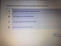 President Grant wanted the Quakers to act as Indian Agents because they
A
spoke the American Indians' language fluently.
were against war and wanted peace.
C
lived the closest to the American Indians.
D
grew up with the American Indians.
4
