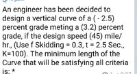 An engineer has been decided to
design a vertical curve of a (- 2.5)
percent grade meting a (3.2) percent
grade, if the design speed (45) mile/
hr., (Use f Skidding = 0.3, t = 2.5 Sec.,
K=100). The minimum length of the
Curve that will be satisfying all criteria
is: *
0:07
