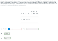 Spherical refracting surfaces. An object O stands on the central axis of a spherical refracting surface. For this situation (see the table
below, all distances are in centimeters), n, is the index of refraction where the object is located, nz is the index of refraction on the
other side of the refracting surface. Find (a) the image distance i, and determine whether the image is (b) real or virtual and (c) on the
same side of the surface as object O or on the opposite side.
(a) (b)
(c)
n1 n2 p r
i RV Side
1.5 1.3 +70 +56
(a) Number
-0.032
Units
cm
(b)
virtual
(c)
same
