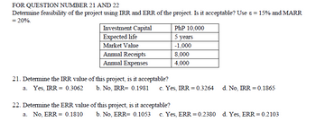 FOR QUESTION NUMBER 21 AND 22
Determine feasibility of the project using IRR and ERR of the project. Is it acceptable? Use & = 15% and MARR
= 20%.
Investment Capital
PhP 10,000
Expected life
5 years
Market Value
-1,000
Annual Receipts
8,000
Annual Expenses
4,000
21. Determine the IRR value of this project, is it acceptable?
a. Yes, IRR = 0.3062
b. No, IRR= 0.1981
c. Yes, IRR = 0.3264
d. No, IRR 0.1865
22. Determine the ERR value of this project, is it acceptable?
a. No, ERR = 0.1810
b. No, ERR= 0.1053 c. Yes, ERR = 0.2380 d. Yes, ERR = 0.2103