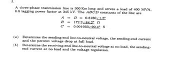 5.
A three-phase tranmission line is 300 Km long and serves a load of 400 MVA,
0.8 lagging power factor at 345 kV. The ABCD constants of the line are
(a)
(b)
A = D = 0.8180/1.3°
B =
C =
172.2/84.2°
0.001933/90.4° S
Determine the sending-end line-to-neutral voltage, the sending-end current
and the percent voltage drop at full load.
Determine the receiving-end line-to-neutral voltage at no load, the sending-
end current at no load and the voltage regulation.