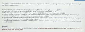 Quality Brick Company produces bricks in two processing departments-Molding and Firing. Information relating to the company's
operations in March follows:
a. Raw materials used in production: Molding Department, $27,200; and Firing Department, $4,700.
b. Direct labor costs incurred: Molding Department, $19,400; and Firing Department, $5,700.
c. Manufacturing overhead was applied: Molding Department, $24,900; and Firing Department, $39,600.
d. Unfired, molded bricks were transferred from the Molding Department to the Firing Department. According to the company's
process costing system, the cost of the unfired, molded bricks was $67,800.
e. Finished bricks were transferred from the Firing Department to the finished goods warehouse. According to the company's process
costing system, the cost of the finished bricks was $109,300.
f. Finished bricks were sold to customers. According to the company's process costing system, the cost of the finished bricks sold
was $103,300.
Required:
Prepare journal entries to record items (a) through (f) above. (If no entry is required for a transaction/event, select "No journal entry
required" in the first account field.)