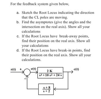 For the feedback system given below,
a. Sketch the Root Locus indicating the direction
that the CL poles are moving.
b.
Find the asymptotes (give the angles and the
intersection on the real axis). Show all your
calculations
r(t)
c. If the Root Locus have break-away points,
find their position on the real axis. Show all
your calculations
d. If the Root Locus have break-in points, find
their position on the real axis. Show all your
calculations.
+
e(t)
2 K
$3+10 s2 + 24 s
s+8
s+2
c(t)