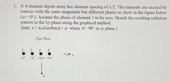 1. A 4-element dipole array has element spacing of 2/2. The elements are excited by
sources with the same magnitude but different phases as show in the figure below
(y=0°). Assume the phase of element 1 to be zero. Sketch the resulting radiation
pattern in the xy-plane using the graphical method.
(hint: u = kodsin esind+ y where 0= 90° in xy plane.)
1
20°
2
Top View
3 4
مر 23 220 مردے