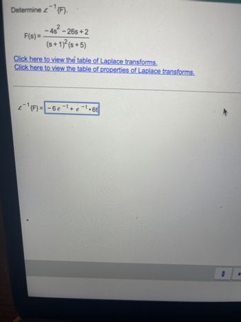 Determine {F}.
F(s) =
2
4s-26s+2
(s+ 1)² (s+5)
Click here to view the table of Laplace transforms.
Click here to view the table of properties of Laplace transforms.
-1
¹{F}=-6e+e-t.6t
I