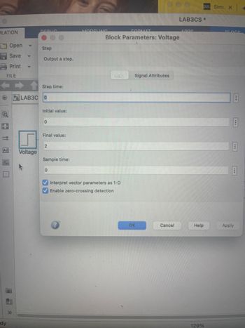 ULATION
Open
Save
Print
FILE
dy
A
DERLIC
Voltage
Step
Output a step.
Step time:
LAB3C 0
Initial value:
0
Final value:
2
Sample time:
0
MODELING
FORMAT
Block Parameters: Voltage
Main Signal Attributes
✔Interpret vector parameters as 1-D
✓Enable zero-crossing detection
OK
Cancel
LAB3CS*
ADDS
D2L Simu X
Help
129%
BLOCK
18
B
B
Apply