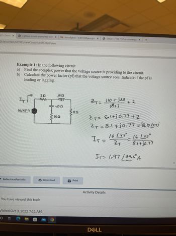 22 - Circuit X
3-phase-circuits-examples1-with X M (no subject) - ss38313@georgias x
21/le/content/681983/viewContent/10754928/View
Example 1: In the following circuit
a) Find the complex power that the voltage source is providing to the circuit.
Calculate the power factor (pf) that the voltage source sees. Indicate if the pf is
leading or lagging.
b)
IT
O
16/45° V
Reflect in ePortfolio
202
www
You have viewed this topic
Visited Oct 3, 2022 7:11 AM
Download
O
j6 Q2
mon
-j502
102
822
Print
ZT= 110 + 120
18+5
Simon-FY23 PCIP Acknowledge X +
Ir =
2T= 6.1+j0.77+2
27=81+j0.77 = 8.14/5.43
16 (45°
ZT
Activity Details
+ २
DELL
IT= 1.97 39.6 A
16 L45°
8.i+jo.77
8