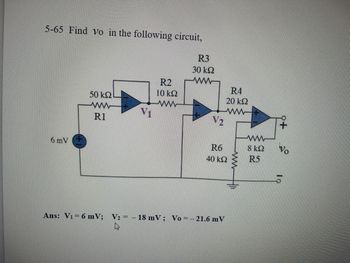 **Figure Description:**

The circuit diagram shown is an op-amp based configuration with various resistors connected in specific configurations. Below is a detailed explanation:

1. **Voltage Source:** There is a voltage source of 6 mV connected to the circuit.
2. **Resistor and Op-Amp Setup:**
   - **R1 (50 kΩ):** Connected directly to the voltage source and the non-inverting input of the first op-amp.
   - **Op-Amp 1:** The non-inverting input (+) is connected through R1 to the 6 mV source. The output is labeled as \( V_1 \).
   - **R2 (10 kΩ):** Connected from the output of the first op-amp \( V_1 \) to the inverting input (-) of the same op-amp.
3. **Second Stage of the Circuit:**
   - **R3 (30 kΩ):** Connected from the output \( V_1 \) of the first op-amp to the inverting input of the second op-amp.
   - **Op-Amp 2:** The inverting input (-) is connected through R3. The output is labeled as \( V_2 \).
   - **R6 (40 kΩ):** Connected from the inverting input of the second op-amp to the ground.
   - **R4 (20 kΩ):** Connected from the output of the second op-amp \( V_2 \) to the non-inverting input of the same op-amp.
4. **Final Stage of the Circuit:**
   - **R5 (8 kΩ):** Connected from the non-inverting input of the third op-amp to the output of the second op-amp.
   - **Op-Amp 3:** The non-inverting input (+) receives input from \( V_2 \) through R5. The output is indicated as \( v_o \), which is the desired output voltage of the entire circuit.

**Problem Statement:**
- The task is to find \( v_o \) in the given circuit.

**Solution:**
- The answers provided are:
  - \( V_1 = 6 \, \text{mV} \)
  - \( V_2 = -18 \, \text{mV} \)
  - \( v_o = -21.6 \, \text