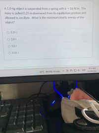 A 1.0-kg object is suspended from a spring with k
16 N/m. The
mass is pulled 0.25 m downward from its equilibrium position and
allowed to oscillate. What is the maximum kinetic energy of the
%3D
object?
0.25 J
O 1.0 J
2.0 J
0.50 J
8:14 AM
) ENG
30°C Mostly cloudy
23/09/2021
