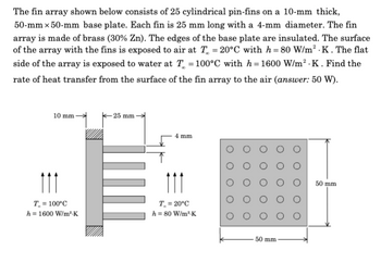 The fin array shown below consists of 25 cylindrical pin-fins on a 10-mm thick,
50-mm x 50-mm base plate. Each fin is 25 mm long with a 4-mm diameter. The fin
array is made of brass (30% Zn). The edges of the base plate are insulated. The surface
of the array with the fins is exposed to air at T = 20°C with h=80 W/m² .K . The flat
side of the array is exposed to water at T = 100°C with h=1600 W/m².K. Find the
rate of heat transfer from the surface of the fin array to the air (answer: 50 W).
10 mm-
111
T = 100°C
h = 1600 W/m².K
- 25 mm
4 mm
111
T. = 20°C
h = 80 W/m³-K
50 mm
50 mm