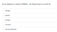 A car battery is rated at 80Ahr. An Amp-hour is a unit of:
charge
power
energy
current
current density
