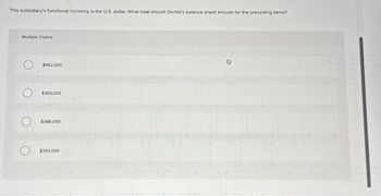 This subsidiary's functional currency is the U.S. dollar. What total should Orchid's balance sheet include for the preceding items?
Multiple Choice
$462,000
$383,000
$388,000
O $392.000