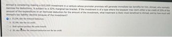 Ahmad is considering making a $10,000 investment in a venture whose promoter promises will generate immediate tax benefits for him. Ahmad, who normally
itemizes his deductions, is subject to a 32% marginal tax bracket. If the investment is of a type where the taxpayer may claim either a tax credit of 25% of the
amount of the expenditure or an itemized deduction for the amount of the investment, what treatment is likely most beneficial to Ahmad, and by how much will
Ahmad's tax liability decline because of the investment?
O $3,200, take the itemized deduction.
b. $2,500, take the tax credit.
c. Both options produce the same benefit.
d. 50, take neither the itemized deduction nor the tax credit.