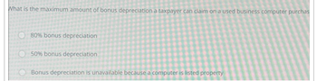 What is the maximum amount of bonus depreciation a taxpayer can claim on a used business computer purchas
80% bonus depreciation
50% bonus depreciation.
Bonus depreciation is unavailable because a computer is listed property