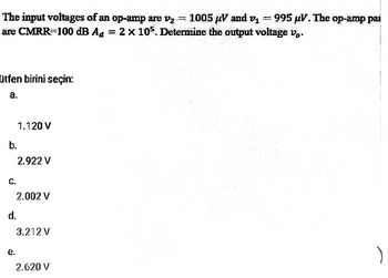 The input voltages of an op-amp are v₂ = 1005 μV and v₁995 μV. The op-amp par
are CMRR=100 dB Aa = 2 x 105. Determine the output voltage v..
utfen birini seçin:
a.
b.
C.
d.
1.120 V
e.
2.922 V
2.002 V
3.212 V
2.620 V