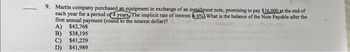 -
9. Martin company purchased an equipment in exchange of an installment note, promising to pay $16.000 at the end of
each year for a period of 4 years. The implicit rate of interest 6% What is the balance of the Note Payable after the
first annual payment (round to the nearest dollar)?
A) $42,768
B) $38,195
C) $41,229
$41,989
