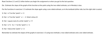 Read: Sections 2.1 and 2.2 either before you begin the assignment or when you get to the last question.
Do: Estimate the slope of the graph of the function at the point using the two-sided estimate, as in Monday's class.
For the functions in exercises 1-3 estimate the slope again using a one-sided estimate, as in the textbook (either side, but the right side is easier).
1) f(x) = x^2 at the "point" x = 3
2) f(x) = x^3 at the "point" x = -- 2 (that's minus 2)
3) f(x) = square root of x at the "point" x = 9
4) f(x) = x^2 - 5x + 7 at the "point" x = 1
5) f(x) = In(x) at the "point" x = 3
Remember to estimate the slopes of the graphs in exercises 1-3 using two methods: a two-sided estimate and a one-sided estimate.