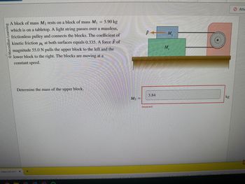 O Macmillan Learning
= 5.90 kg
A block of mass M₂ rests on a block of mass M₁
which is on a tabletop. A light string passes over a massless,
frictionless pulley and connects the blocks. The coefficient of
kinetic friction 4 at both surfaces equals 0.335. A force F of
magnitude 55.0 N pulls the upper block to the left and the
lower block to the right. The blocks are moving at a
constant speed.
f mass m2 rest
Determine the mass of the upper block.
+
h2a-harthalu
CH
M₂ =
3.84
Incorrect
M₂
M₁
kg
Atte
h