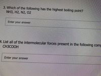 3. Which of the following has the highest boiling point?
NH3, H2, N2, O2
Enter your answer
4. List all of the intermolecular forces present in the following comp
СНЗСООН
Enter your answer
