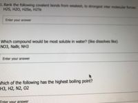 1. Rank the following covalent bonds from weakest, to strongest inter molecular forces:
H2S, H20, H2Se, H2TE
Enter your answer
Which compound would be most soluble in water? (like dissolves like)
NO3, NaBr, NH3
Enter your answer
Which of the following has the highest boiling point?
H3, H2, N2, 02
Enter vour answer
