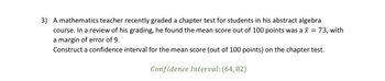 Certainly! Here's the transcription:

---

3) A mathematics teacher recently graded a chapter test for students in his abstract algebra course. In a review of his grading, he found the mean score out of 100 points was \( \bar{x} = 73 \), with a margin of error of 9. Construct a confidence interval for the mean score (out of 100 points) on the chapter test.

*Confidence Interval: (64, 82)*

---

This text outlines a statistical problem involving the creation of a confidence interval based on test scores. It specifies the mean score and margin of error, and then provides the resulting confidence interval.