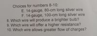 Choices for numbers 8-10:
E. 14-gauge, 80-cm long silver wire
F. 14-gauge, 100-cm long silver wire
8. Which wire will produce a brighter bulb?
9. Which wire will offer a higher resistance?
10. Which wire allows greater flow of charges?
