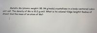 Metallic Mo (atomic weight= 95. 94 g/mole) crystallizes in a body-centered cubic
unit cell. The density of Mo is 10.2 g.cm3. What is its volume? Edge length? Radius of
Atom? And the mass of an atom of Mo?
