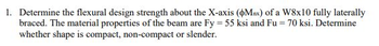 1. Determine the flexural design strength about the X-axis (Max) of a W8x10 fully laterally
braced. The material properties of the beam are Fy = 55 ksi and Fu = 70 ksi. Determine
whether shape is compact, non-compact or slender.