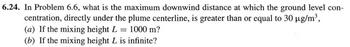 6.24. In Problem 6.6, what is the maximum downwind distance at which the ground level con-
centration, directly under the plume centerline, is greater than or equal to 30 µg/m³,
(a) If the mixing height L = 1000 m?
(b) If the mixing height L is infinite?