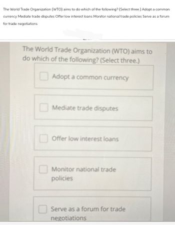 The World Trade Organization (WTO) aims to do which of the following? (Select three.) Adopt a common
currency Mediate trade disputes Offer low interest loans Monitor national trade policies Serve as a forum
for trade negotiations
The World Trade Organization (WTO) aims to
do which of the following? (Select three.)
Adopt a common currency
Mediate trade disputes
Offer low interest loans
Monitor national trade
policies
Serve as a forum for trade
negotiations