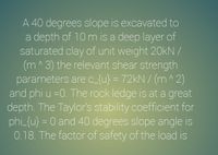 A 40 degrees slope is excavated to
a depth of 10 m is a deep layer of
saturated clay of unit weight 20kN /
(m^3) the relevant shear strength
parameters arec_{u} = 72kN / (m^ 2)
and phi u =0. The rock ledge is at a great
depth. The Taylor's stability coefficient for
phi_{u} = 0 and 40 degrees slope angle is
0.18. The factor of safety of the load is
