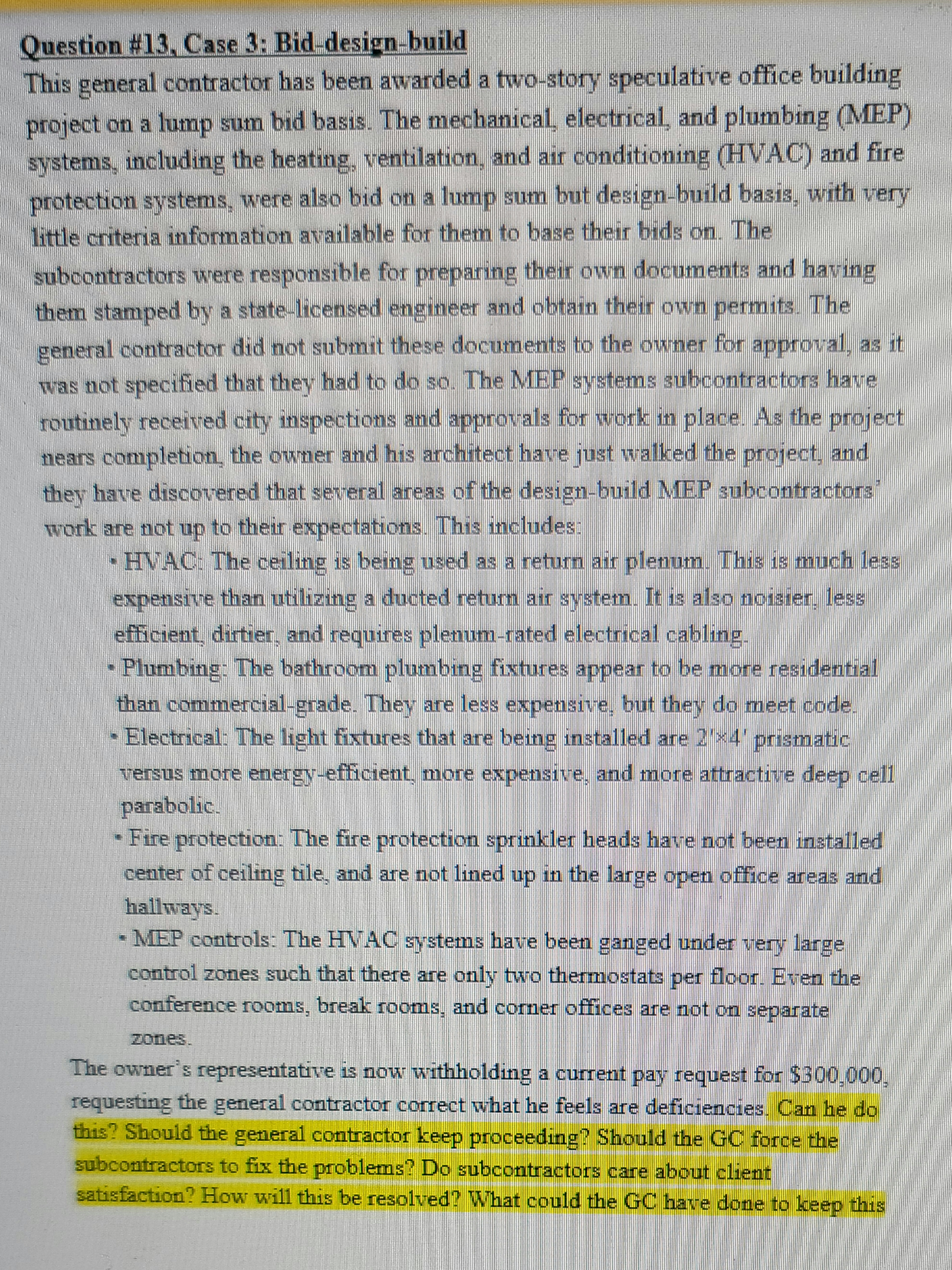 Question # 13, Case 3: Bid-design-build
This general contractor has been awarded a two-story speculative office building
project on a lump sum bid basis. The mechanical, electrical, and plumbing (MEP)
systems, including the heating, ventilation, and air conditioning (HVAC) and fire
protection systems, were also bid on a lump sum but design-build basis, with very
little criteria information available for them to base their bids on. The
subcontractors were responsible for preparing their own documents and having
them stamped by a state-licensed engineer and obtain their own permits. The
general contractor did not submit these documents to the owner for approval, as it
was not specified that they had to do so. The MEP systems subcontractors have
routinely received city inspections and approvals for work in place. As the project
nears completion, the owner and his architect have just walked the project, and
they have discovered that several areas of the design-build MEP subcontractors
work are not up to their expectations. This includes:
HVAC: The ceiling is being used as a return air plenum. This is much less
expensive than utilizing a ducted return air system. It is also noisier, less
efficient, dirtier, and requires plenum-rated electrical cabling
Plumbing: The bathroom plumbing fixtures appear to be more residential
than commercial-grade. They are less expensive, but they do meet code.
- Electrical: The light fixtures that are being installed are 2×4' prismatic
versus more energy-efficient, more expensive, and more attractive deep cell
parabolic.
- Fire protection: The fire protection sprinkler heads have not been installed
center of ceiling tile, and are not lined up in the large open office areas and
hallways.
- MEP controls: The HVAC systems have been ganged under very large
control zones such that there are only two thermostats per floor. Even the
conference rooms, break rooms, and corner offices are not on separate
The owner's representative is now withholding a current pay request for $300,000
requesting the general contractor correct what he feels are deficiencies. Can he do
this? Should the general contractor keep proceeding? Should the GC force the
subcontractors to fix the problems? Do subcontractors care about client
satisfaction? How will this be resolved? What could the GC have done to keep this