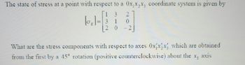 The state of stress at a point with respect to a \( O x_1 x_2 x_3 \) coordinate system is given by:

\[
[\sigma_{ij}] = 
\begin{bmatrix}
1 & 3 & 2 \\
3 & 1 & 0 \\
2 & 0 & -2
\end{bmatrix}
\]

What are the stress components with respect to axes \( O x_1' x_2' x_3' \), which are obtained from the first by a \(45^\circ\) rotation (positive counterclockwise) about the \( x_3 \) axis?