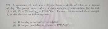 7.9 A specimen of soil was collected from a depth of 12 m in a deposit
of clay. The ground water table coincides with the ground surface. For the soil,
LL= 68, PL = 29, and Ysat = 17.8 kN/m'. Estimate the undrained shear strength
S of this clay for the following cases.
(a) If the clay is normally consolidated.
(b) If the preconsolidation pressure is 191kN/m².