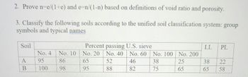**Problem Set**

2. **Prove**:  
   \( n = \frac{e}{1+e} \) and \( e = \frac{n}{1-n} \)  
   based on definitions of void ratio and porosity.

3. **Classify the following soils according to the Unified Soil Classification System**:  
   Group symbols and typical names.

   | Soil | Percent passing U.S. sieve | LL | PL |
   |------|-----------------------------|----|----|
   |      | No. 4 | No. 10 | No. 20 | No. 40 | No. 60 | No. 100 | No. 200 |
   | A    |   95  |   86   |   65   |   52   |   46   |   38    |   25    | 38 | 22 |
   | B    |  100  |   98   |   95   |   88   |   82   |   75    |   65    | 65 | 58 |

**Explanation of the Table**:
- This table presents the sieve analysis of two soil samples, A and B, with corresponding percentages passing through standard U.S. sieves (No. 4, No. 10, No. 20, etc.).
- It also includes the Atterberg limits: Liquid Limit (LL) and Plastic Limit (PL) for each soil sample.
- These parameters are essential for classifying the soil types according to the Unified Soil Classification System (USCS).