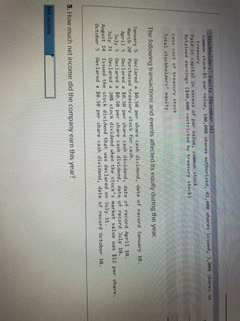 Stockholders' Equity (December 31)
Common stock-$5 par value, 100,000 shares authorized, 41,400 shares issued, 3,000 shares in
treasury
Paid-in capital in excess of par value, common stock
Retained earnings ($40,000 restricted by treasury stock)
Less cost of treasury stock
Total stockholders' equity
The following transactions and events affected its equity during the year.
January 5
March 20
April 5
July 5
July 31
August 14
October 5 Declared a $0.50 per share cash dividend, date of record October 10.
Declared a $0.50 per share cash dividend, date of record January 10.
Purchased treasury stock for cash.
Declared a $0.50 per share cash dividend, date of record April 10.
Declared a $0.50 per share cash dividend, date of record July 10.
Declared a 20% stock dividend when the stock's market value was $12 per share.
Issued the stock dividend that was declared on July 31.
5. How much net income did the company earn this year?
Net income