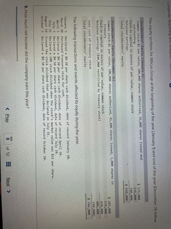: Corporate Reporting and Alldlysis Tobich.
The equity sections for Atticus Group at the beginning of the year (January 1) and end of the year (December 31) follow.
Stockholders' Equity (January 1).
Common stock-$5 par value, 100,000 shares authorized, 35,000 shares issued and
outstanding
Paid-in capital in excess of par value, common stock
Retained earnings
Total stockholders' equity
Stockholders' Equity (December 31)
Common stock-$5 par value, 100,000 shares authorized, 41,400 shares issued, 3,000 shares in
treasury
Paid-in capital in excess of par value, common stock
Retained earnings ($40,000 restricted by treasury stock)
Less cost of treasury stock.
Total stockholders' equity
The following transactions and events affected its equity during the year.
January 5 Declared a $0.50 per share cash dividend, date of record January 10.
March 20 Purchased treasury stock for cash.
April 5
July 5
July 31
August 14
Declared a $0.50 per share cash dividend, date of record April 10.
Declared a $0.50 per share cash dividend, date of record July 10.
Declared a 20% stock dividend when the stock's market value was $12 per share.
Issued the stock dividend that was declared on July 31.
October 5 Declared a $0.50 per share cash dividend, date of record October 10.
5. How much net income did the company earn this year?
< Prev
S co
of 12
$ 175,000
135,000
340,000
$ 650,000
‒‒‒
Next >
$ 207,000
179,800
420,000
806,800
(40,000)
$ 766,800
