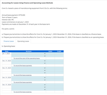 Accounting for Leases Using Finance and Operating Lease Methods
Core Co. leased a piece of manufacturing equipment from E-So Co. with the following terms:
Annual lease payment: $770,000
Term of lease: 5 years
Interest rate: 4%
Lease commences on January 1, 2023
Payments are made on December 31 of each year in the lease term
For parts a and b:
a. Prepare journal entries to show the effects for Core Co. for January 1, 2023-December 31, 2024, if the lease is classified as a finance lease.
b. Prepare journal entries to show the effects for Core Co. for January 1, 2023-December 31, 2024, if the lease is classified as an operating lease.
Operating Lease
Finance Lease
b. Operating lease:
Date
Jan. 1, 2023
Account
To record the start of the operating lease.
Dec. 31, 2023
To record the lease payment.
Dec. 31, 2023
To record the lease expense.
Dec. 31, 2024
To record the lease payment.
Dec. 31, 2024
To record the lease expense.
> > > > > > > > > > > >
Debit
Credit