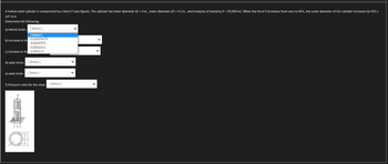 A hollow steel cylinder is compressed by a force P (see figure). The cylinder has inner diameter d1 = 4 in., outer diameter d2 = 4.5 in., and modulus of elasticity E= 30,000 ksi. When the force P increases from zero to 40 k, the outer diameter of the cylinder increases by 455 x
10^-6 in.
Determine the following;
a) lateral strain.
[Select]
[Select]
b) increase in th 0.00009479
0.0004995
0.0001011
c) increase in the 0.000111
d) axial stress. [Select]
e) axial strain.
[Select]
f) Poisson's ratio for the steel.
[Select]
V
V
V